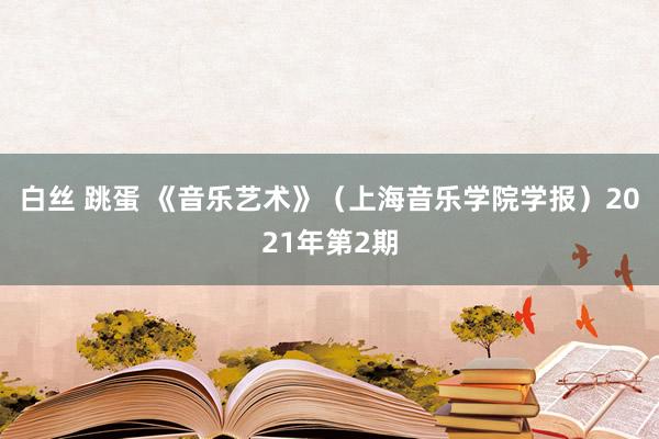 白丝 跳蛋 《音乐艺术》（上海音乐学院学报）2021年第2期