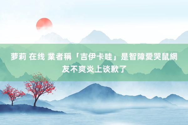 萝莉 在线 業者稱「吉伊卡哇」是智障愛哭鼠　網友不爽炎上谈歉了