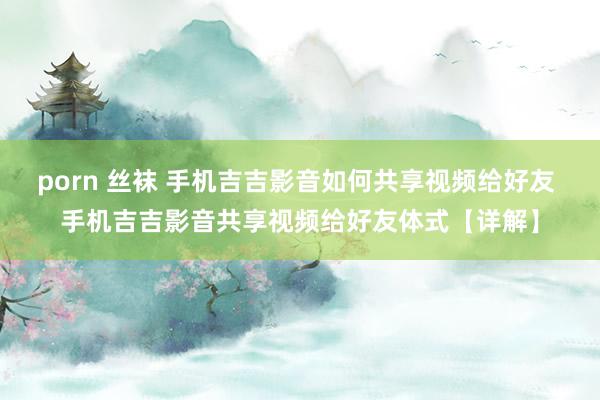 porn 丝袜 手机吉吉影音如何共享视频给好友 手机吉吉影音共享视频给好友体式【详解】