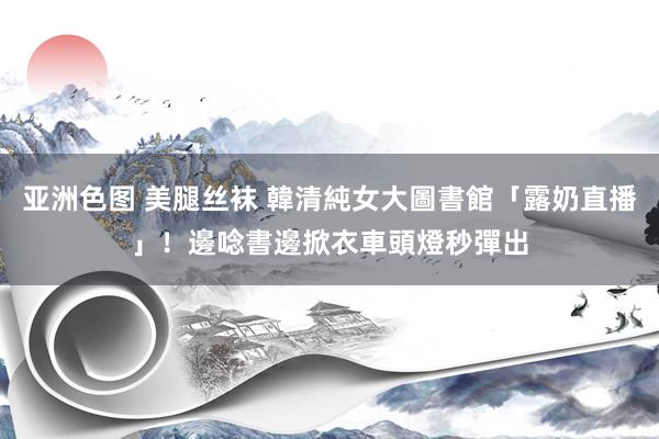 亚洲色图 美腿丝袜 韓清純女大圖書館「露奶直播」！邊唸書邊掀衣　車頭燈秒彈出