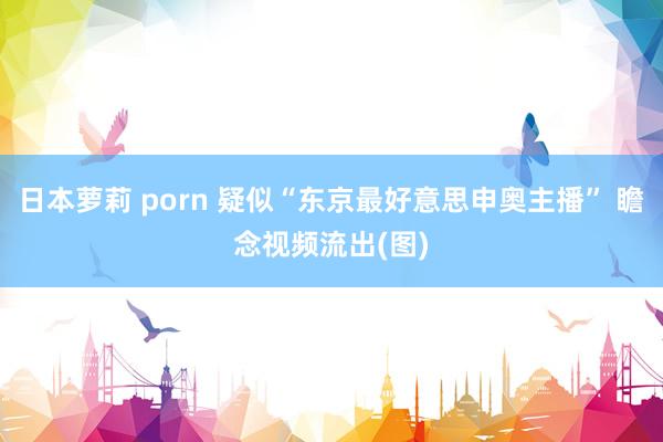 日本萝莉 porn 疑似“东京最好意思申奥主播” 瞻念视频流出(图)