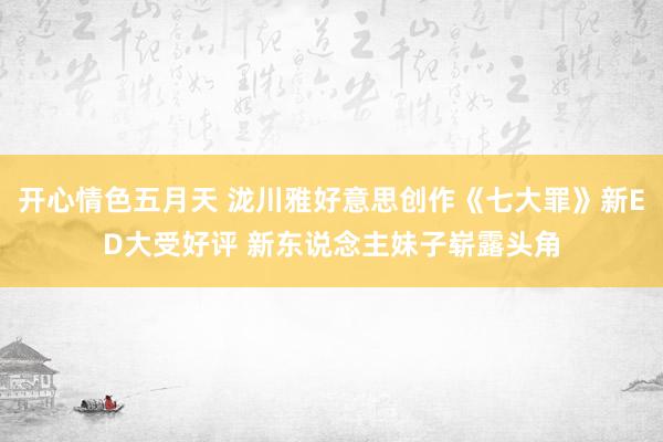 开心情色五月天 泷川雅好意思创作《七大罪》新ED大受好评 新东说念主妹子崭露头角