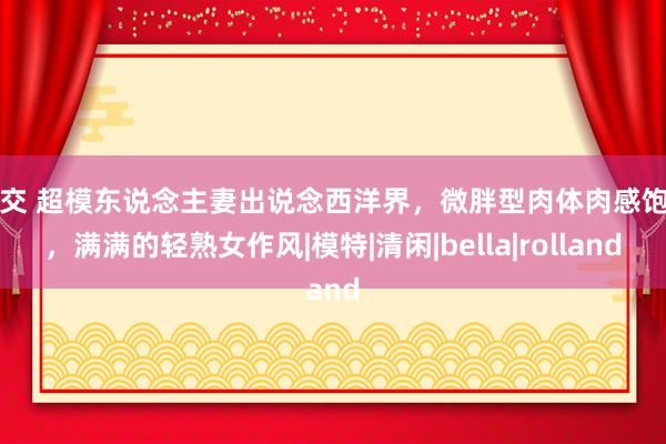 肛交 超模东说念主妻出说念西洋界，微胖型肉体肉感饱和，满满的轻熟女作风|模特|清闲|bella|rolland