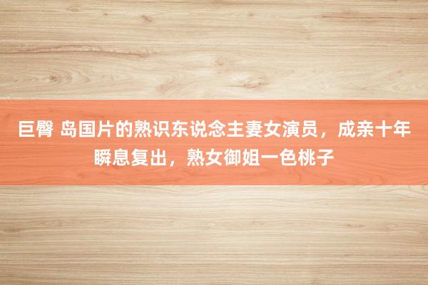 巨臀 岛国片的熟识东说念主妻女演员，成亲十年瞬息复出，熟女御姐一色桃子