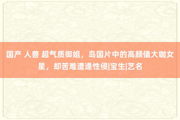 国产 人兽 超气质御姐，岛国片中的高颜值大咖女星，却苦难遭逢性侵|宝生|艺名