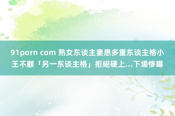 91porn com 熟女东谈主妻患多重东谈主格　小王不顧「另一东谈主格」拒絕硬上...下場慘曝