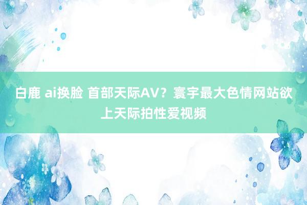 白鹿 ai换脸 首部天际AV？寰宇最大色情网站欲上天际拍性爱视频