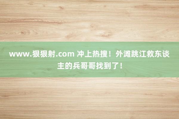 www.狠狠射.com 冲上热搜！外滩跳江救东谈主的兵哥哥找到了！