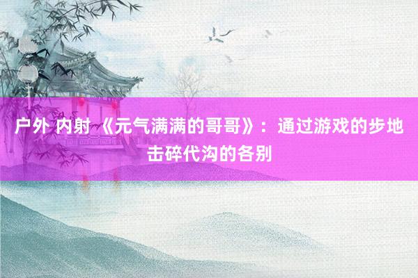 户外 内射 《元气满满的哥哥》：通过游戏的步地击碎代沟的各别