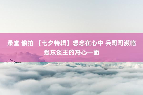 澡堂 偷拍 【七夕特辑】想念在心中 兵哥哥濒临爱东谈主的热心一面