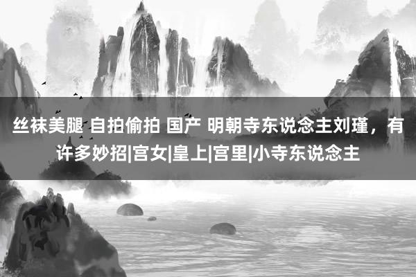 丝袜美腿 自拍偷拍 国产 明朝寺东说念主刘瑾，有许多妙招|宫女|皇上|宫里|小寺东说念主