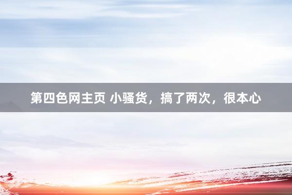 第四色网主页 小骚货，搞了两次，很本心