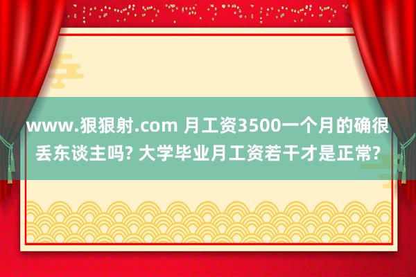 www.狠狠射.com 月工资3500一个月的确很丢东谈主吗? 大学毕业月工资若干才是正常?