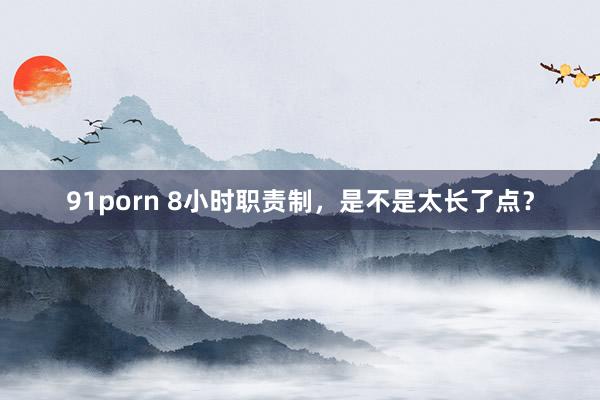91porn 8小时职责制，是不是太长了点？