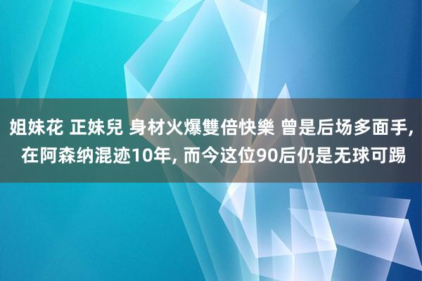 姐妹花 正妹兒 身材火爆雙倍快樂 曾是后场多面手， 在阿森纳混迹10年， 而今这位90后仍是无球可踢
