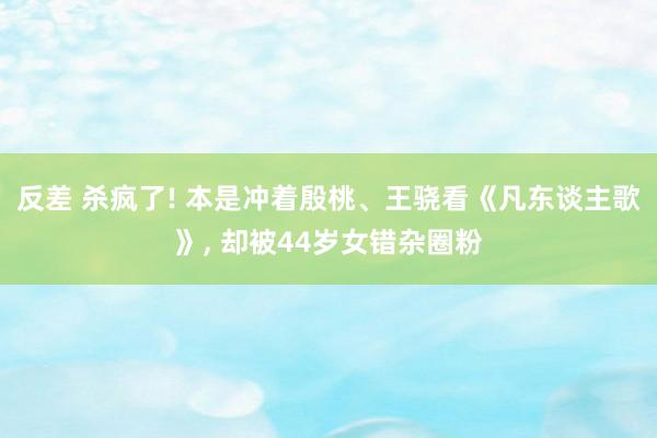 反差 杀疯了! 本是冲着殷桃、王骁看《凡东谈主歌》， 却被44岁女错杂圈粉