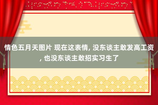情色五月天图片 现在这表情， 没东谈主敢发高工资， 也没东谈主敢招实习生了