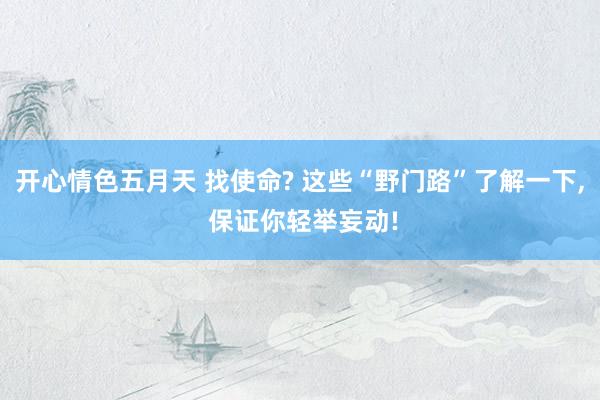 开心情色五月天 找使命? 这些“野门路”了解一下， 保证你轻举妄动!