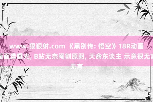 www.狠狠射.com 《黑别传: 悟空》18R动画画面遭曝光， B站无奈阉割原图， 天命东谈主 示意很无言