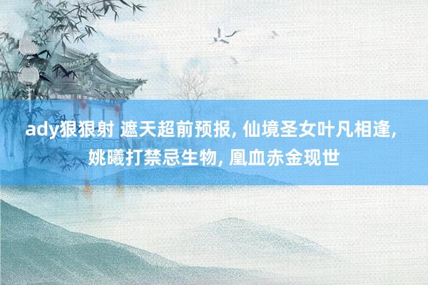 ady狠狠射 遮天超前预报， 仙境圣女叶凡相逢， 姚曦打禁忌生物， 凰血赤金现世