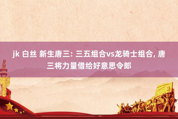 jk 白丝 新生唐三: 三五组合vs龙骑士组合， 唐三将力量借给好意思令郎