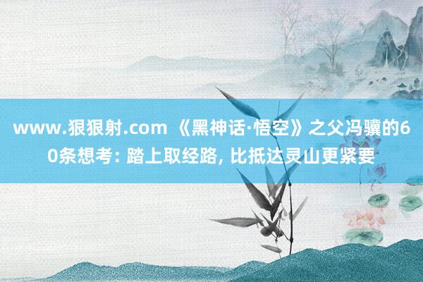 www.狠狠射.com 《黑神话·悟空》之父冯骥的60条想考: 踏上取经路， 比抵达灵山更紧要