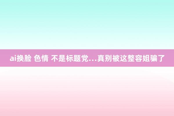 ai换脸 色情 不是标题党…真别被这整容姐骗了