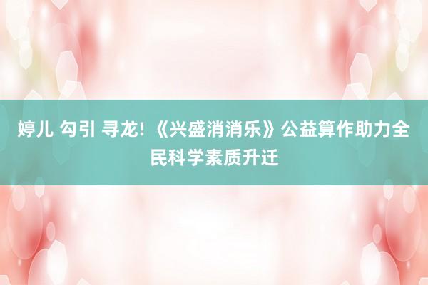 婷儿 勾引 寻龙! 《兴盛消消乐》公益算作助力全民科学素质升迁