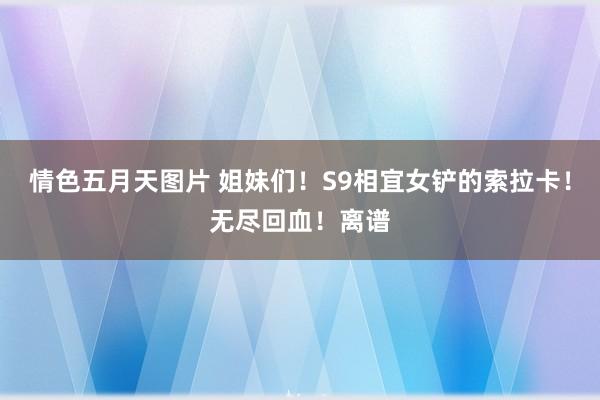 情色五月天图片 姐妹们！S9相宜女铲的索拉卡！无尽回血！离谱