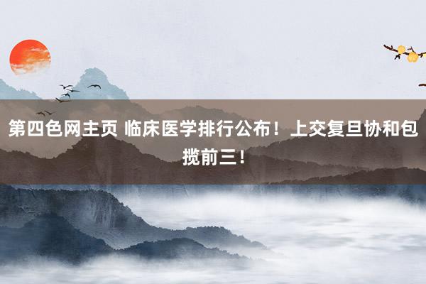 第四色网主页 临床医学排行公布！上交复旦协和包揽前三！