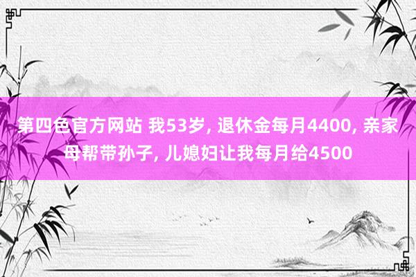第四色官方网站 我53岁， 退休金每月4400， 亲家母帮带孙子， 儿媳妇让我每月给4500