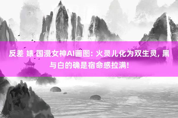 反差 婊 国漫女神AI画图: 火灵儿化为双生灵， 黑与白的确是宿命感拉满!