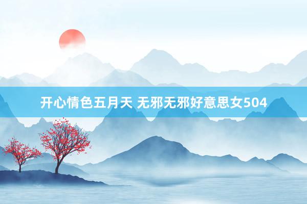 开心情色五月天 无邪无邪好意思女504