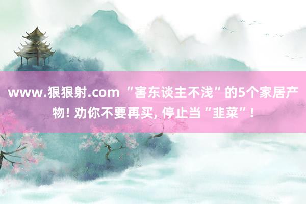 www.狠狠射.com “害东谈主不浅”的5个家居产物! 劝你不要再买， 停止当“韭菜”!