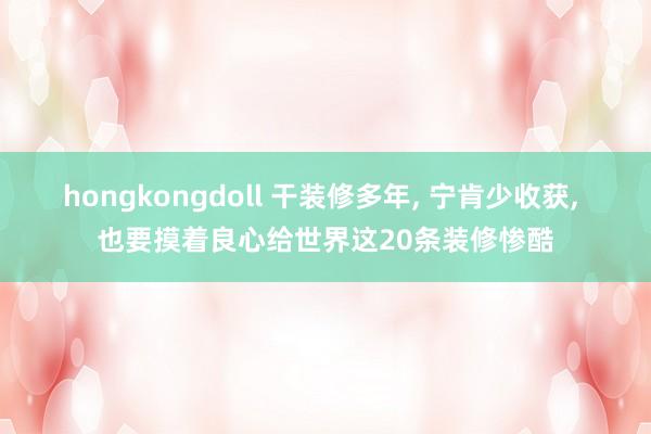 hongkongdoll 干装修多年， 宁肯少收获， 也要摸着良心给世界这20条装修惨酷