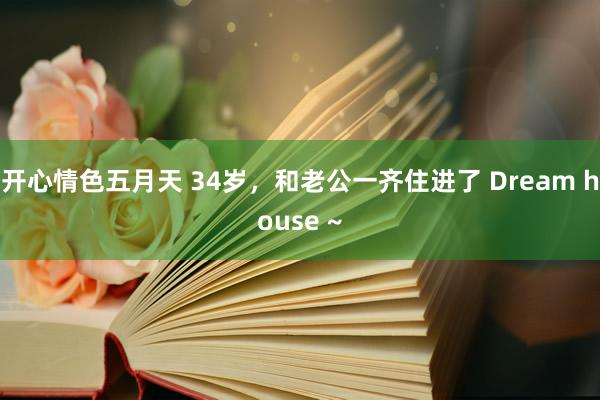 开心情色五月天 34岁，和老公一齐住进了 Dream house ~