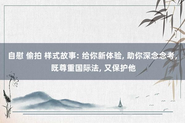 自慰 偷拍 样式故事: 给你新体验， 助你深念念考， 既尊重国际法， 又保护他