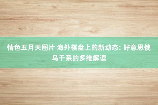 情色五月天图片 海外棋盘上的新动态: 好意思俄乌干系的多维解读