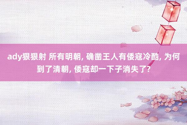 ady狠狠射 所有明朝， 确凿王人有倭寇冷酷， 为何到了清朝， 倭寇却一下子消失了?