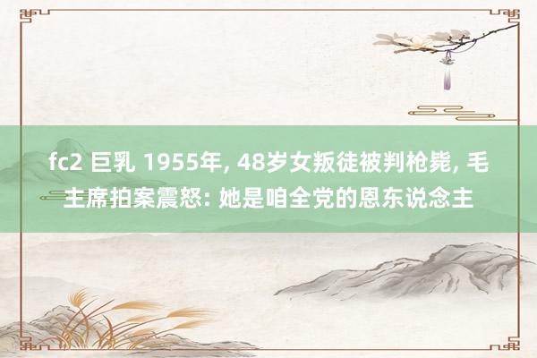 fc2 巨乳 1955年， 48岁女叛徒被判枪毙， 毛主席拍案震怒: 她是咱全党的恩东说念主