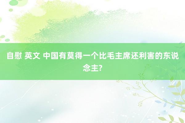 自慰 英文 中国有莫得一个比毛主席还利害的东说念主?