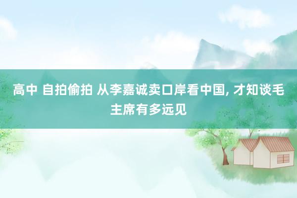 高中 自拍偷拍 从李嘉诚卖口岸看中国， 才知谈毛主席有多远见