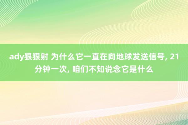 ady狠狠射 为什么它一直在向地球发送信号， 21分钟一次， 咱们不知说念它是什么