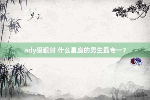 ady狠狠射 什么星座的男生最专一？
