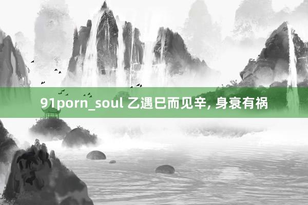 91porn_soul 乙遇巳而见辛， 身衰有祸