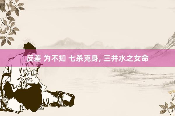 反差 为不知 七杀克身， 三井水之女命