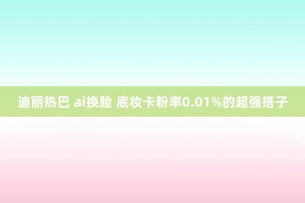 迪丽热巴 ai换脸 底妆卡粉率0.01%的超强搭子