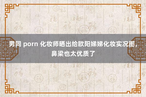 男同 porn 化妆师晒出给欧阳娣娣化妆实况图，鼻梁也太优质了