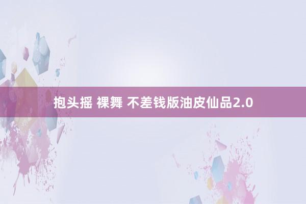 抱头摇 裸舞 不差钱版油皮仙品2.0