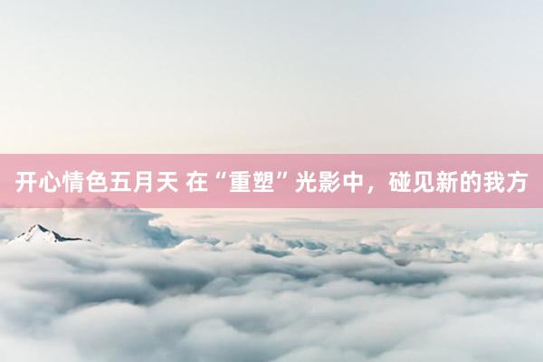 开心情色五月天 在“重塑”光影中，碰见新的我方